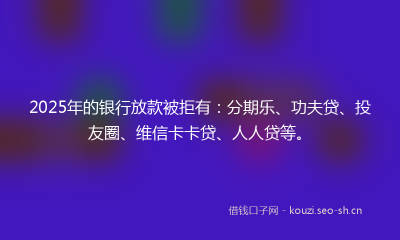 2025年的银行放款被拒有：分期乐、功夫贷、投友圈、维信卡卡贷、人人贷等。