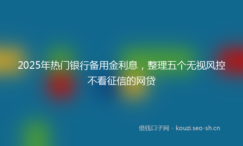 2025年热门银行备用金利息，整理五个无视风控不看征信的网贷