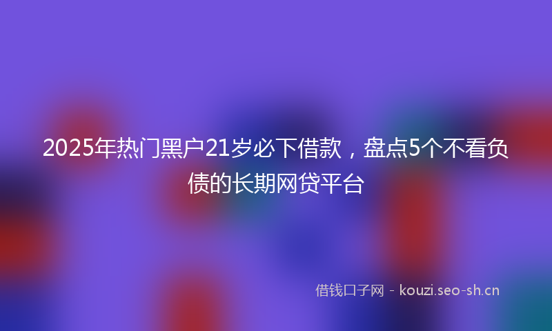 2025年热门黑户21岁必下借款，盘点5个不看负债的长期网贷平台