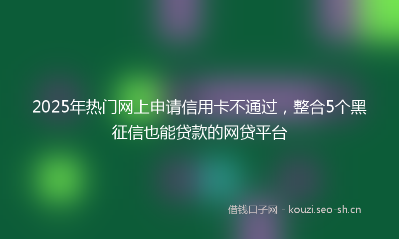 2025年热门网上申请信用卡不通过，整合5个黑征信也能贷款的网贷平台