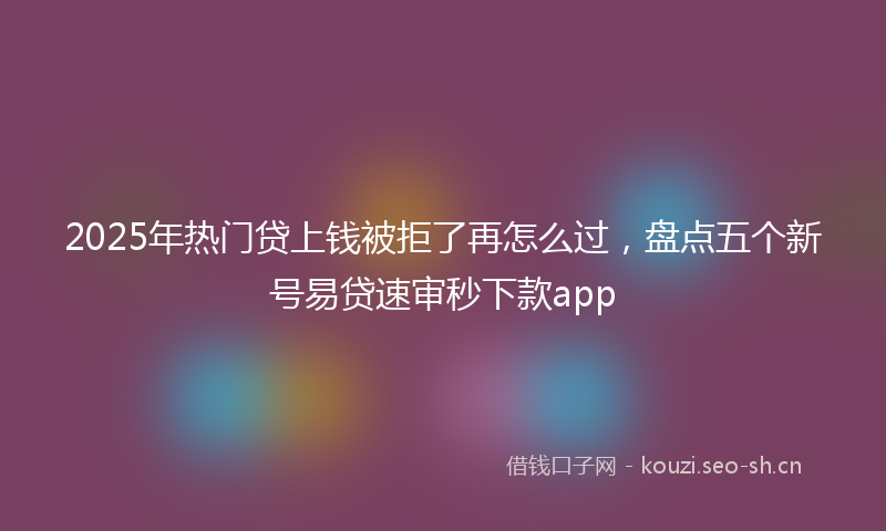 2025年热门贷上钱被拒了再怎么过,盘点五个新号易贷速审秒下款app