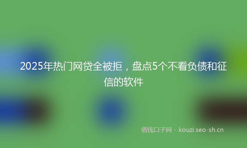 2025年热门网贷全被拒，盘点5个不看负债和征信的软件
