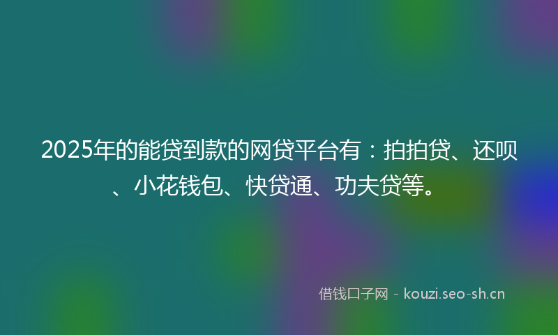 2025年的能贷到款的网贷平台有：拍拍贷、还呗、小花钱包、快贷通、功夫贷等。