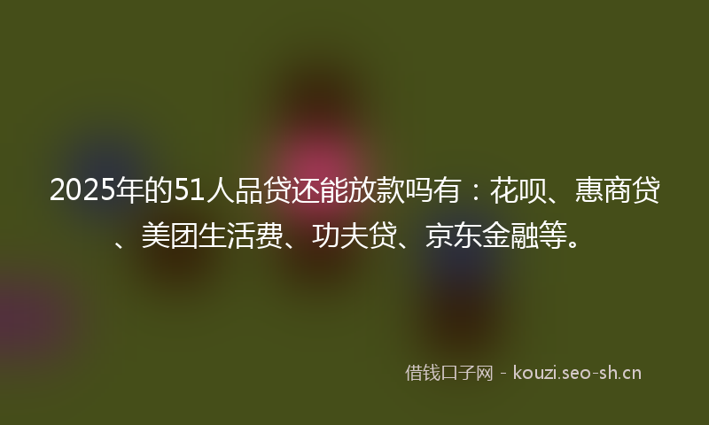 2025年的51人品贷还能放款吗有:花呗、惠商贷、美团生活费、功夫贷、京东金融等。