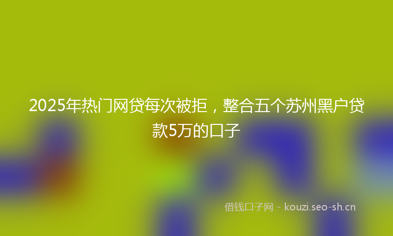 2025年热门网贷每次被拒，整合五个苏州黑户贷款5万的口子
