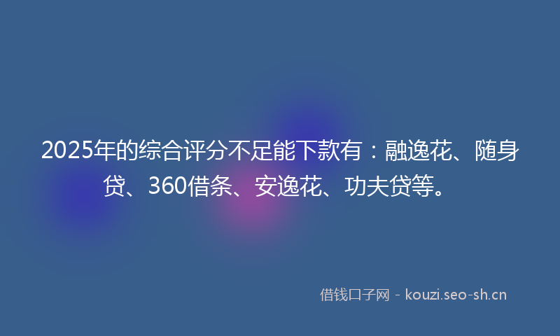 2025年的综合评分不足能下款有：融逸花、随身贷、360借条、安逸花、功夫贷等。