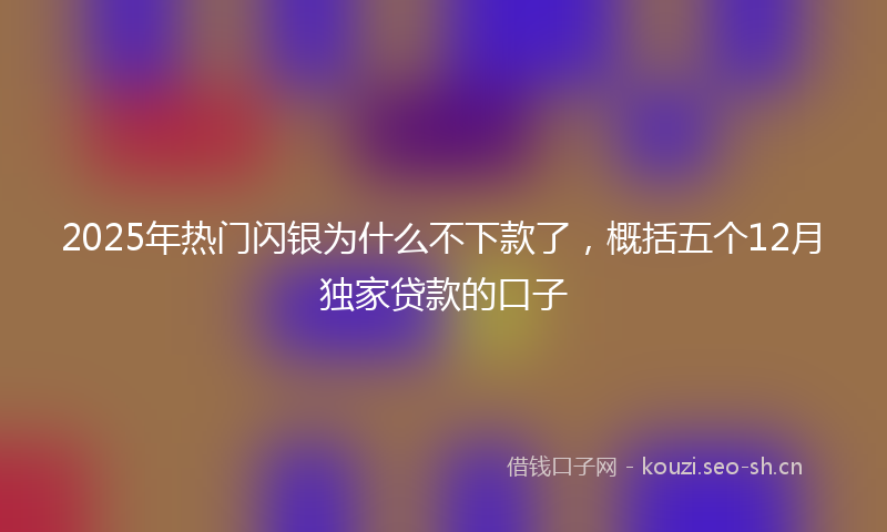 2025年热门闪银为什么不下款了，概括五个12月独家贷款的口子