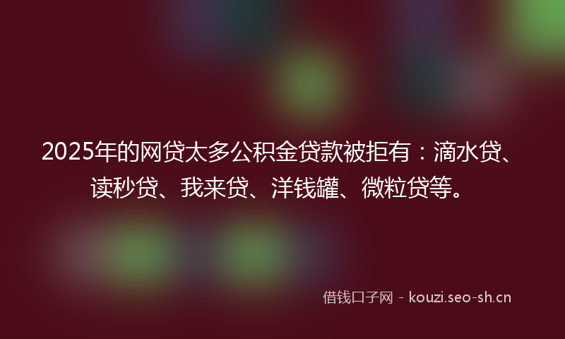 2025年的网贷太多公积金贷款被拒有：滴水贷、读秒贷、我来贷、洋钱罐、微粒贷等。