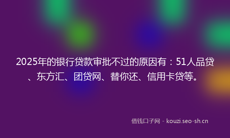 2025年的银行贷款审批不过的原因有：51人品贷、东方汇、团贷网、替你还、信用卡贷等。