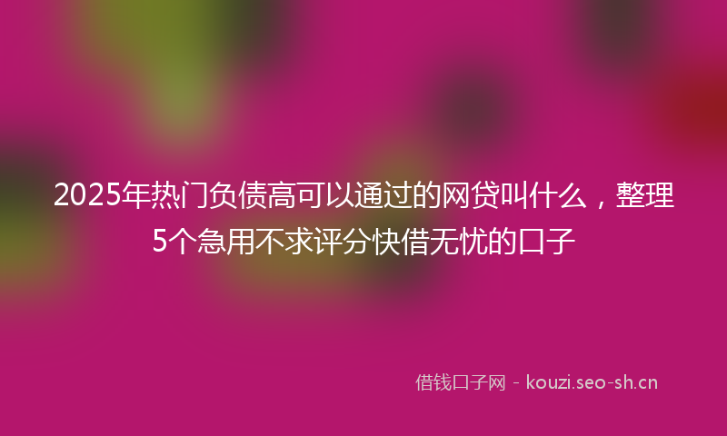 2025年热门负债高可以通过的网贷叫什么,整理5个急用不求评分快借无忧的口子