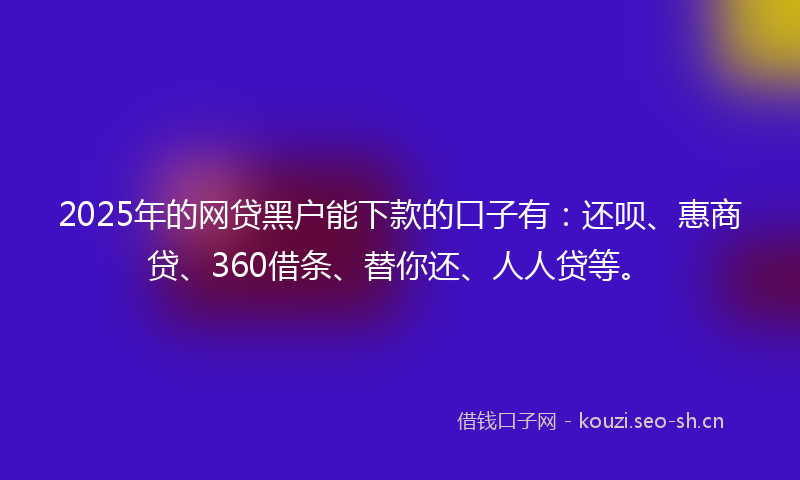 2025年的网贷黑户能下款的口子有：还呗、惠商贷、360借条、替你还、人人贷等。