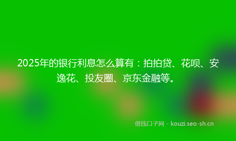 2025年的银行利息怎么算有：拍拍贷、花呗、安逸花、投友圈、京东金融等。