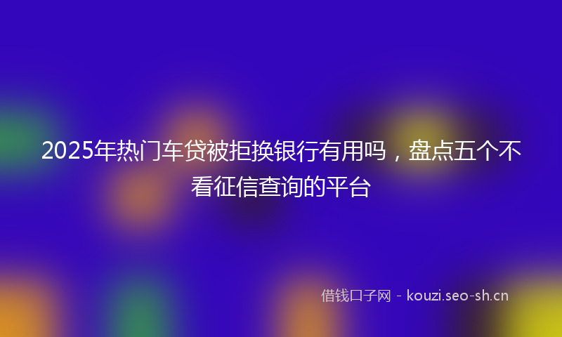 2025年热门车贷被拒换银行有用吗，盘点五个不看征信查询的平台