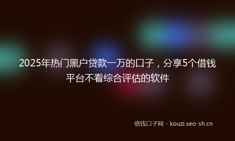 2025年热门黑户贷款一万的口子，分享5个借钱平台不看综合评估的软件
