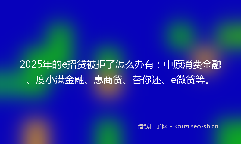 2025年的e招贷被拒了怎么办有：中原消费金融、度小满金融、惠商贷、替你还、e微贷等。