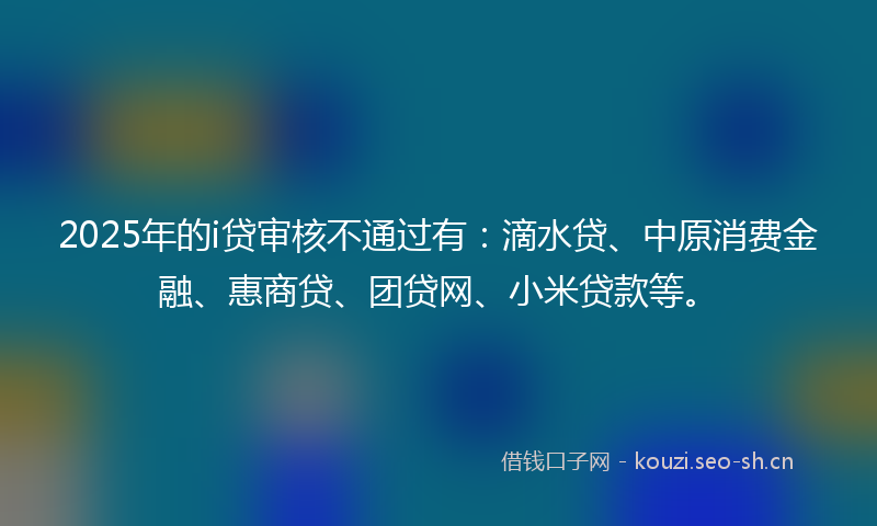 2025年的i贷审核不通过有：滴水贷、中原消费金融、惠商贷、团贷网、小米贷款等。