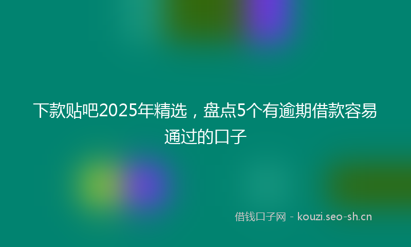 下款贴吧2025年精选，盘点5个有逾期借款容易通过的口子