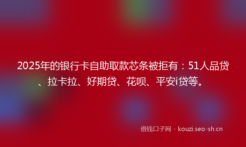 2025年的银行卡自助取款芯条被拒有:51人品贷、拉卡拉、好期贷、花呗、平安i贷等。