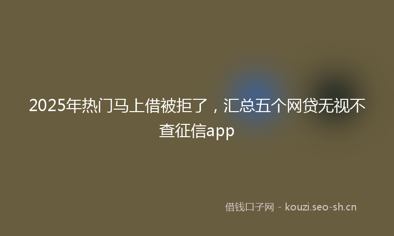 2025年热门马上借被拒了，汇总五个网贷无视不查征信app