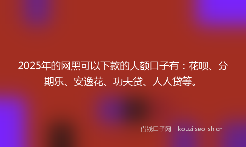 2025年的网黑可以下款的大额口子有：花呗、分期乐、安逸花、功夫贷、人人贷等。