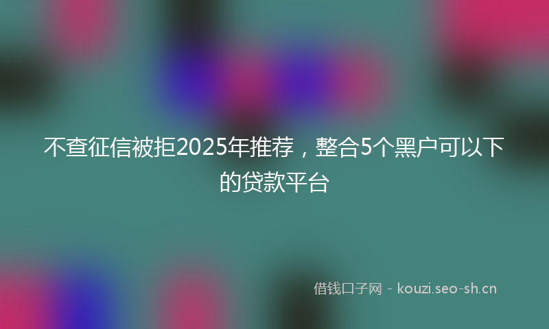 不查征信被拒2025年推荐，整合5个黑户可以下的贷款平台
