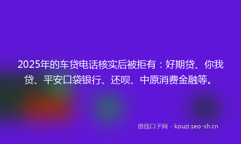 2025年的车贷电话核实后被拒有：好期贷、你我贷、平安口袋银行、还呗、中原消费金融等。