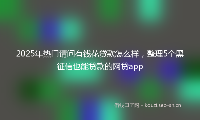 2025年热门请问有钱花贷款怎么样，整理5个黑征信也能贷款的网贷app
