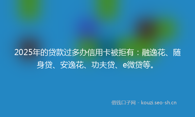 2025年的贷款过多办信用卡被拒有：融逸花、随身贷、安逸花、功夫贷、e微贷等。