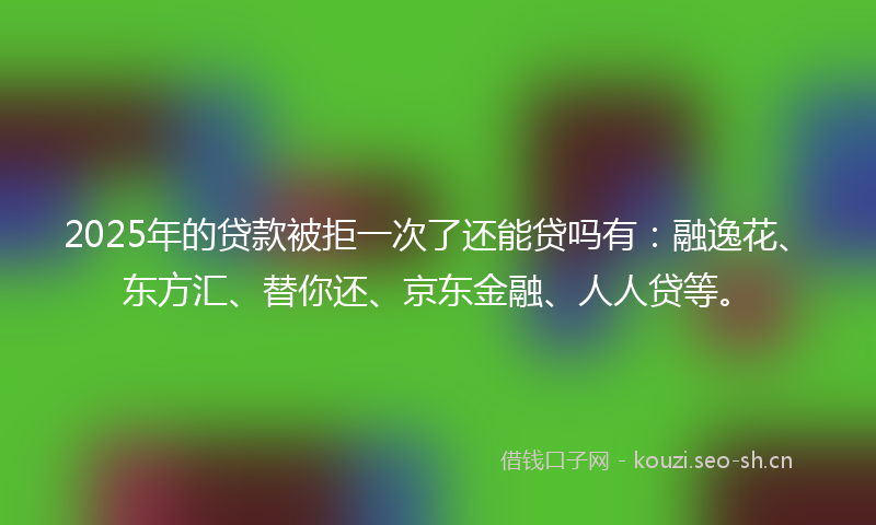 2025年的贷款被拒一次了还能贷吗有：融逸花、东方汇、替你还、京东金融、人人贷等。