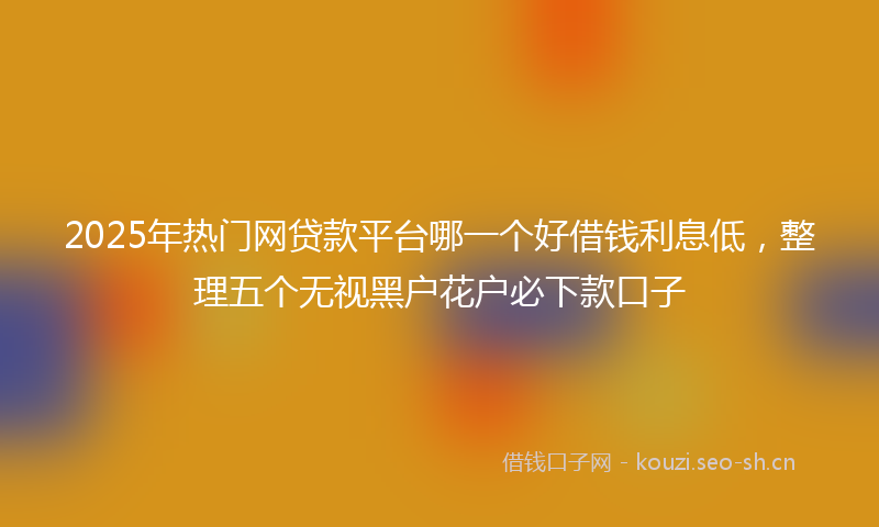 2025年热门网贷款平台哪一个好借钱利息低，整理五个无视黑户花户必下款口子