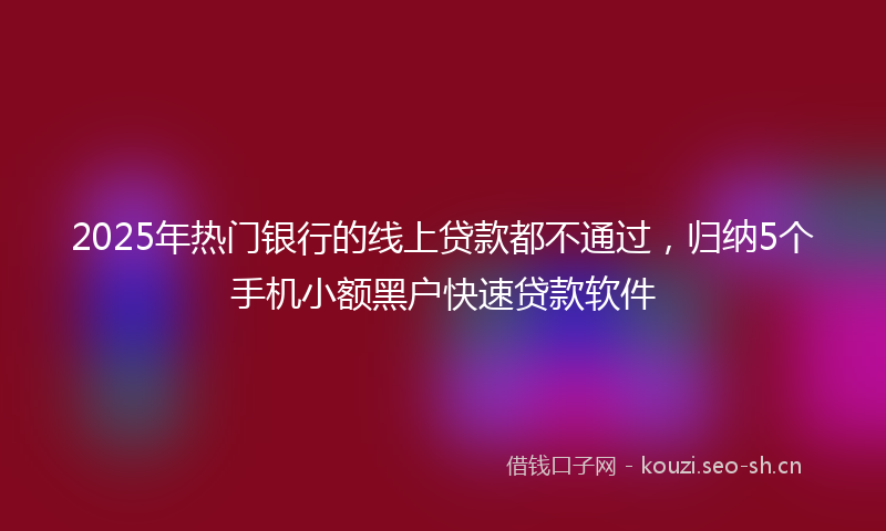 2025年热门银行的线上贷款都不通过，归纳5个手机小额黑户快速贷款软件