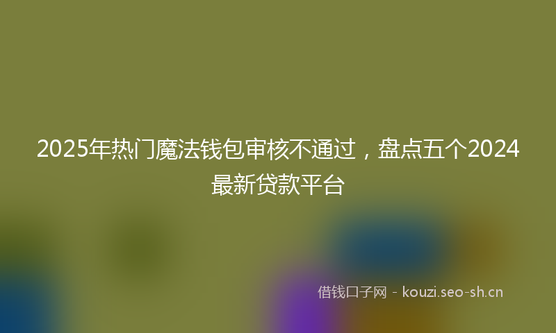 2025年热门魔法钱包审核不通过，盘点五个2024最新贷款平台