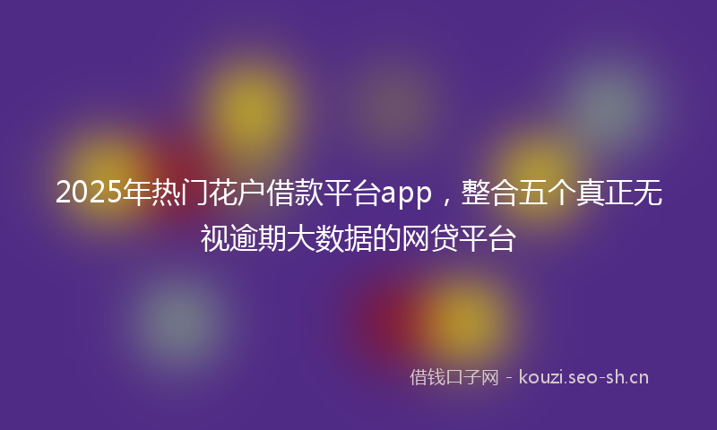 2025年热门花户借款平台app，整合五个真正无视逾期大数据的网贷平台