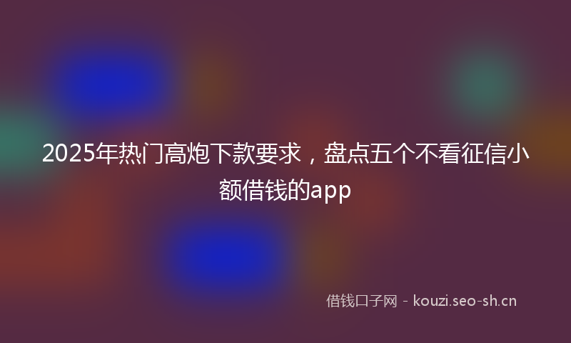 2025年热门高炮下款要求，盘点五个不看征信小额借钱的app
