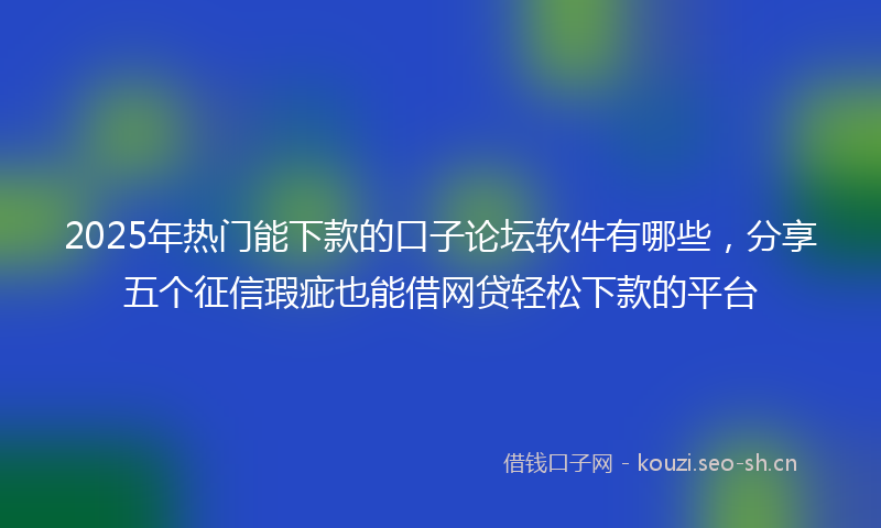 2025年热门能下款的口子论坛软件有哪些，分享五个征信瑕疵也能借网贷轻松下款的平台