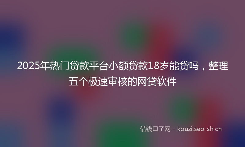 2025年热门贷款平台小额贷款18岁能贷吗,整理五个极速审核的网贷软件