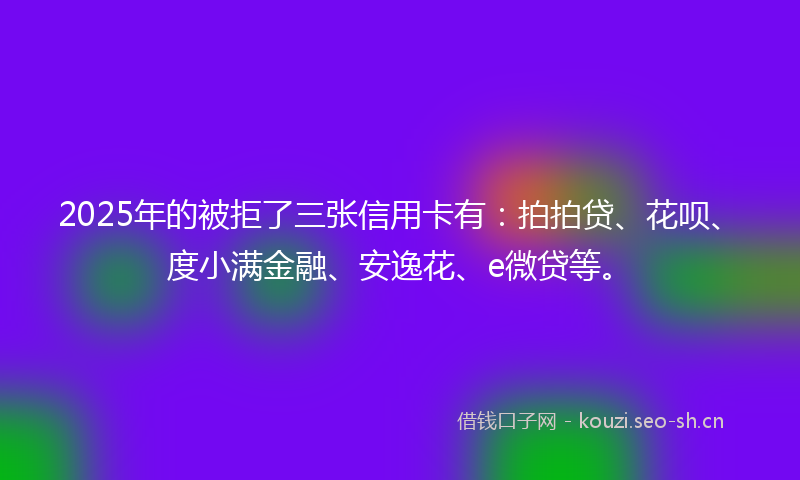 2025年的被拒了三张信用卡有:拍拍贷、花呗、度小满金融、安逸花、e微贷等。