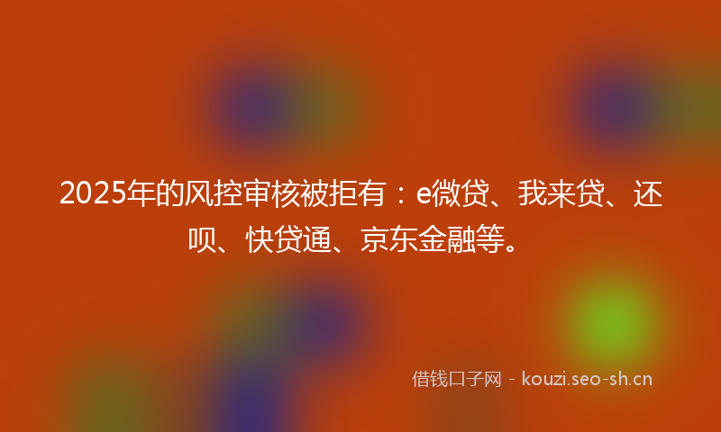 2025年的风控审核被拒有：e微贷、我来贷、还呗、快贷通、京东金融等。