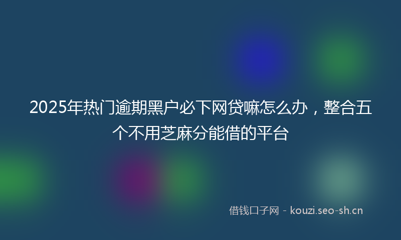 2025年热门逾期黑户必下网贷嘛怎么办，整合五个不用芝麻分能借的平台