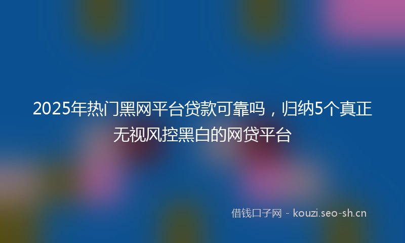 2025年热门黑网平台贷款可靠吗，归纳5个真正无视风控黑白的网贷平台