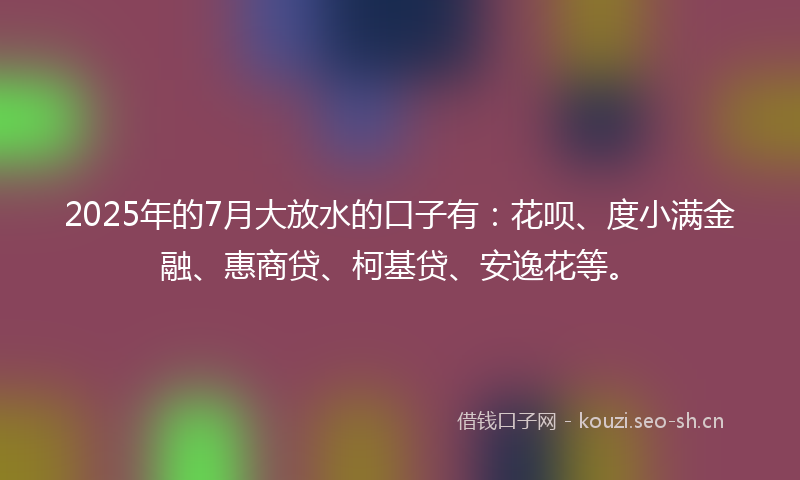 2025年的7月大放水的口子有：花呗、度小满金融、惠商贷、柯基贷、安逸花等。