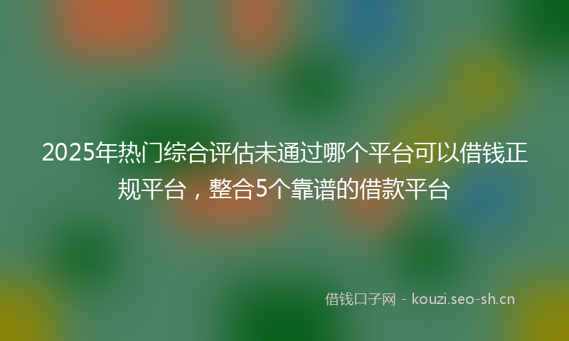 2025年热门综合评估未通过哪个平台可以借钱正规平台，整合5个靠谱的借款平台