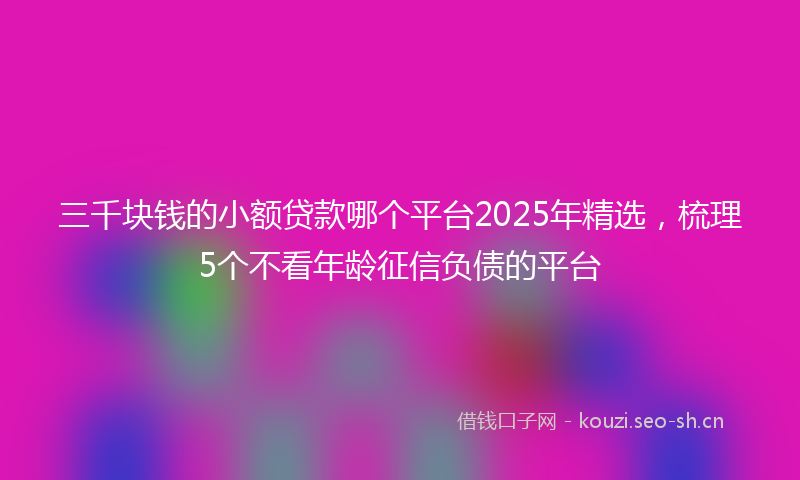 三千块钱的小额贷款哪个平台2025年精选，梳理5个不看年龄征信负债的平台