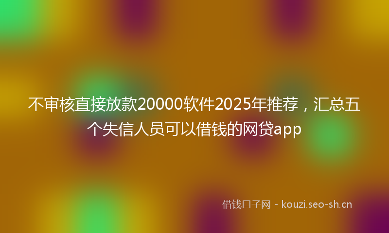 不审核直接放款20000软件2025年推荐，汇总五个失信人员可以借钱的网贷app