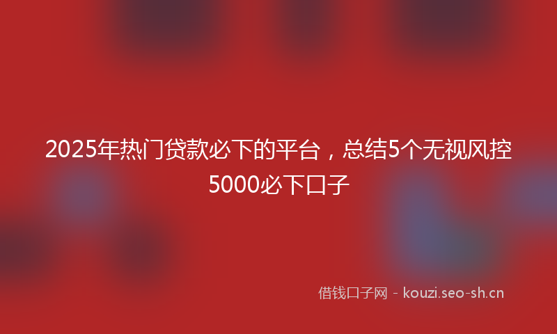 2025年热门贷款必下的平台，总结5个无视风控5000必下口子