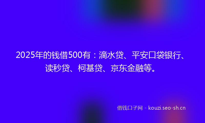 2025年的钱借500有：滴水贷、平安口袋银行、读秒贷、柯基贷、京东金融等。