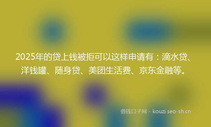 2025年的贷上钱被拒可以这样申请有：滴水贷、洋钱罐、随身贷、美团生活费、京东金融等。