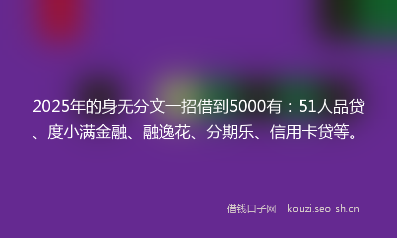 2025年的身无分文一招借到5000有：51人品贷、度小满金融、融逸花、分期乐、信用卡贷等。