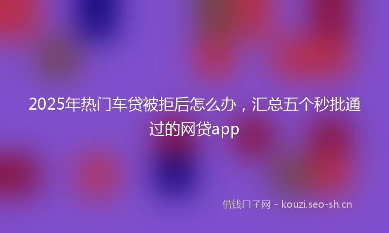 2025年热门车贷被拒后怎么办，汇总五个秒批通过的网贷app