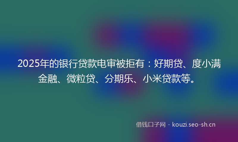 2025年的银行贷款电审被拒有：好期贷、度小满金融、微粒贷、分期乐、小米贷款等。